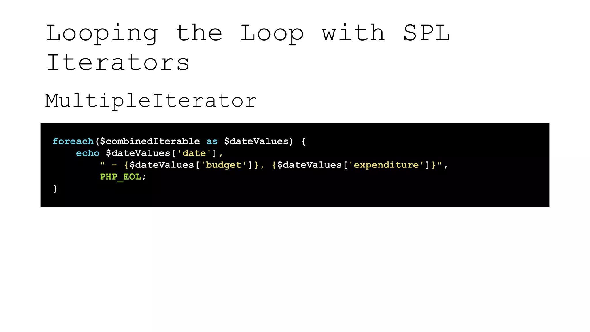 Looping the Loop with SPL
Iterators
MultipleIterator
foreach($combinedIterable as $dateValues) {
echo $dateValues['date'],
" - {$dateValues['budget']}, {$dateValues['expenditure']}",
PHP_EOL;
}
 