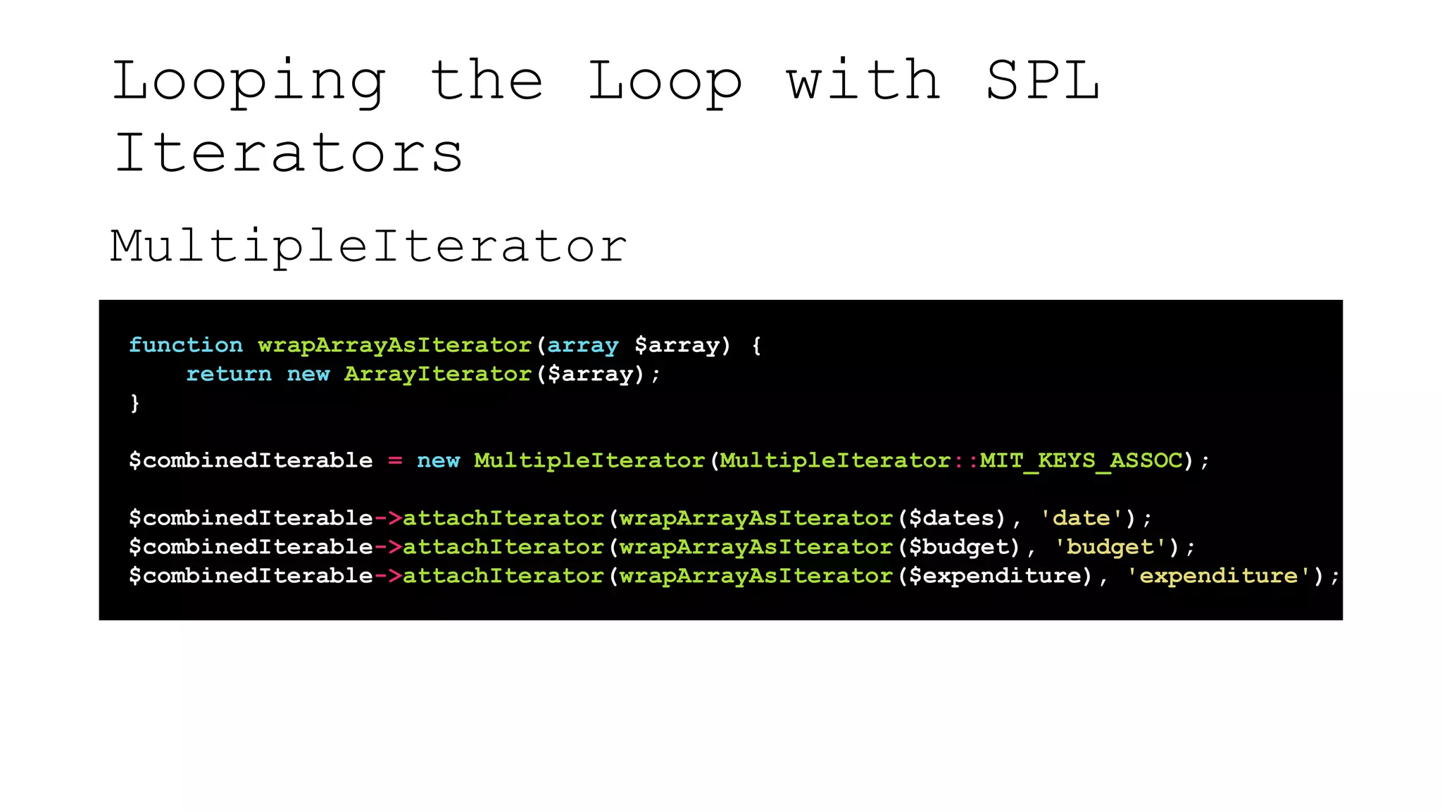 Looping the Loop with SPL
Iterators
MultipleIterator
function wrapArrayAsIterator(array $array) {
return new ArrayIterator($array);
}
$combinedIterable = new MultipleIterator(MultipleIterator::MIT_KEYS_ASSOC);
$combinedIterable->attachIterator(wrapArrayAsIterator($dates), 'date');
$combinedIterable->attachIterator(wrapArrayAsIterator($budget), 'budget');
$combinedIterable->attachIterator(wrapArrayAsIterator($expenditure), 'expenditure');
 