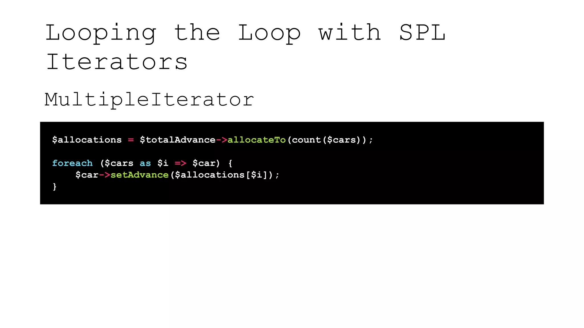 Looping the Loop with SPL
Iterators
MultipleIterator
$allocations = $totalAdvance->allocateTo(count($cars));
foreach ($cars as $i => $car) {
$car->setAdvance($allocations[$i]);
}
 