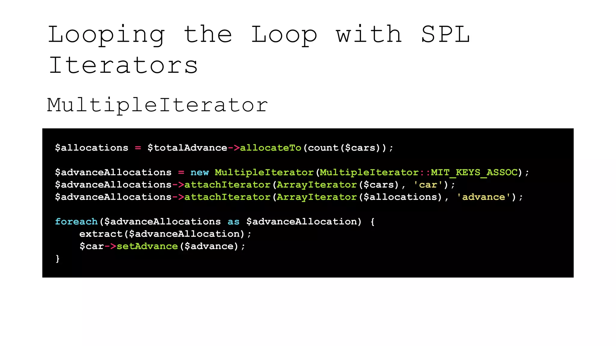 Looping the Loop with SPL
Iterators
MultipleIterator
$allocations = $totalAdvance->allocateTo(count($cars));
$advanceAllocations = new MultipleIterator(MultipleIterator::MIT_KEYS_ASSOC);
$advanceAllocations->attachIterator(ArrayIterator($cars), 'car');
$advanceAllocations->attachIterator(ArrayIterator($allocations), 'advance');
foreach($advanceAllocations as $advanceAllocation) {
extract($advanceAllocation);
$car->setAdvance($advance);
}
 