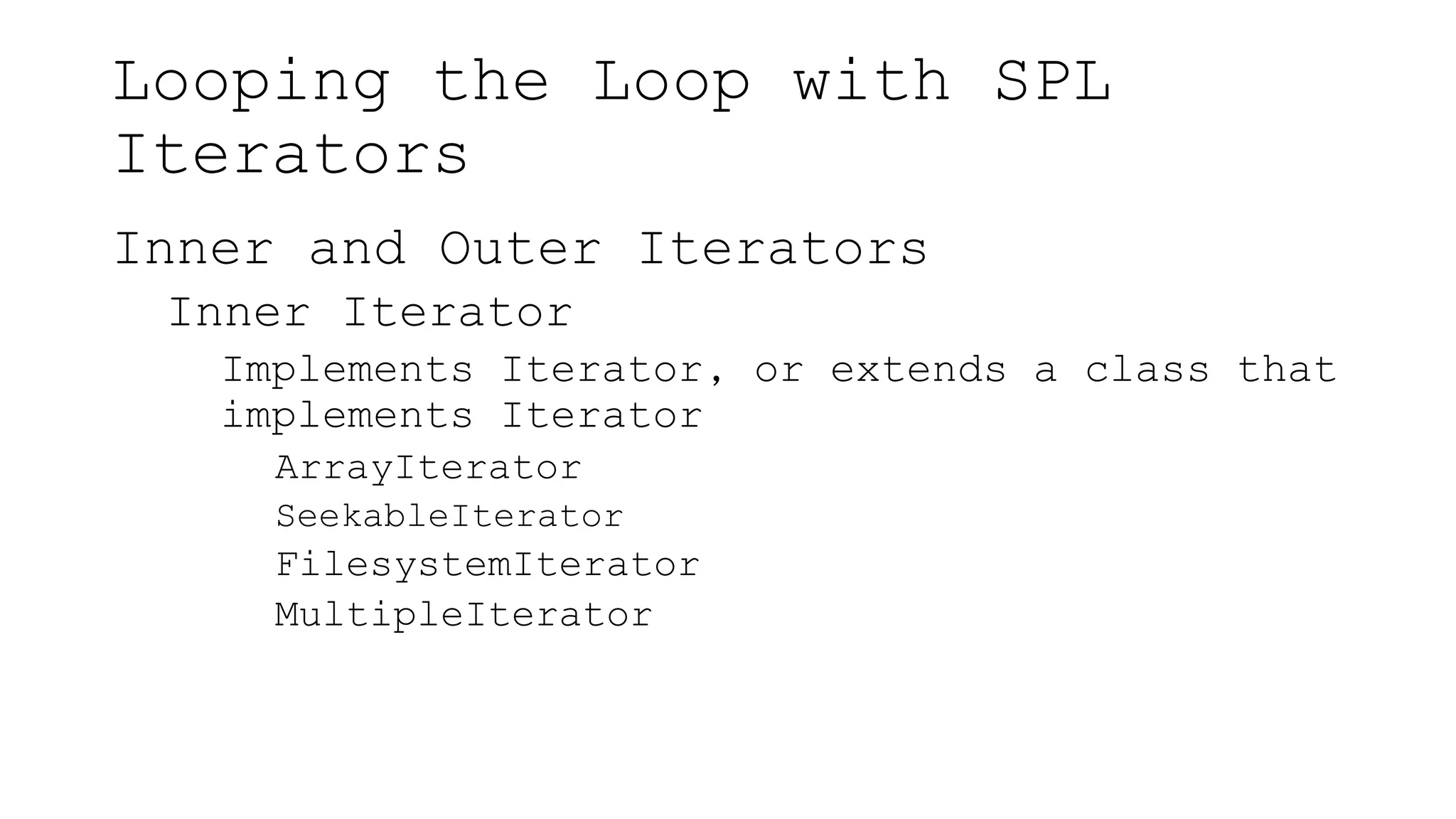 Looping the Loop with SPL
Iterators
Inner and Outer Iterators
Inner Iterator
Implements Iterator, or extends a class that
implements Iterator
ArrayIterator
SeekableIterator
FilesystemIterator
MultipleIterator
 