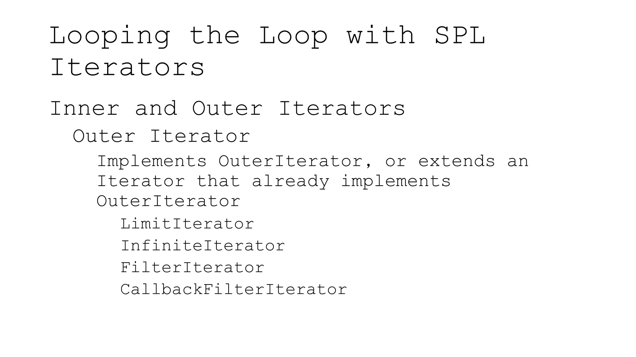 Looping the Loop with SPL
Iterators
Inner and Outer Iterators
Outer Iterator
Implements OuterIterator, or extends an
Iterator that already implements
OuterIterator
LimitIterator
InfiniteIterator
FilterIterator
CallbackFilterIterator
 