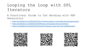 Looping the Loop with SPL
Iterators
A Functional Guide to Cat Herding with PHP
Generators
• https://markbakeruk.net/2016/01/19/a-functional-guide-to-cat-herding-with-php-generators/
• https://markbakeruk.net/2020/01/05/filtering-and-mapping-with-spl-iterators/
• https://markbakeruk.net/2019/12/31/parallel-looping-in-php-with-spls-multipleiterator/
 
