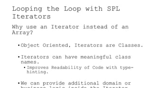 Looping the Loop with SPL
Iterators
Why use an Iterator instead of an
Array?
• Object Oriented, Iterators are Classes.
• Iterators can have meaningful class
names.
• Improves Readability of Code with type-
hinting.
• We can provide additional domain or
 