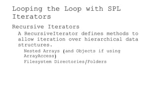 Looping the Loop with SPL
Iterators
Recursive Iterators
A RecursiveIterator defines methods to
allow iteration over hierarchical data
structures.
Nested Arrays (and Objects if using
ArrayAccess)
Filesystem Directories/Folders
 