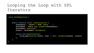 Looping the Loop with SPL
Iterators
class UserRepository {
// ...
public function all(): UserCollection {
$userQuery = 'SELECT * FROM `users` ...';
$statement = $this->pdo->prepare($userQuery);
$statement->execute();
$users = $statement->fetchAll();
return new UserCollection(
array_map(fn(array $user): User => User::fromArray($user), $users)
);
}
}
 