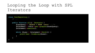 Looping the Loop with SPL
Iterators
class UserRepository {
// ...
public function all(): Generator {
$userQuery = 'SELECT * FROM `users` ...';
$statement = $this->pdo->prepare($userQuery);
$statement->execute();
while ($user = $statement->fetch()) {
yield User::fromArray($user);
}
}
}
 