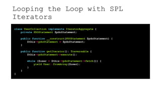 Looping the Loop with SPL
Iterators
class UserCollection implements IteratorAggregate {
private PDOStatement $pdoStatement;
public function __construct(PDOStatement $pdoStatement) {
$this->pdoStatement = $pdoStatement;
}
public function getIterator(): Traversable {
$this->pdoStatement->execute();
while ($user = $this->pdoStatement->fetch()) {
yield User::fromArray($user);
}
}
}
 