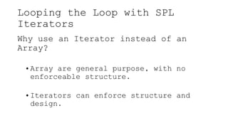 Looping the Loop with SPL
Iterators
Why use an Iterator instead of an
Array?
• Array are general purpose, with no
enforceable structure.
• Iterators can enforce structure and
design.
 