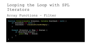 Looping the Loop with SPL
Iterators
Array Functions – Filter
function filter(iterable $iterator, Callable $callback = null) {
if ($callback === null) {
$callback = 'iterableFilterNotEmpty';
}
foreach ($iterator as $key => $value) {
if ($callback($value)) {
yield $key => $value;
}
}
}
 