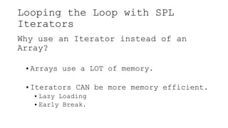 Looping the Loop with SPL
Iterators
Why use an Iterator instead of an
Array?
• Arrays use a LOT of memory.
• Iterators CAN be more memory efficient.
• Lazy Loading
• Early Break.
 