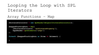 Looping the Loop with SPL
Iterators
Array Functions – Map
$distanceCalculator = new GpxReaderHelpersDistanceCalculator();
$mappedTrackingData = map(
[$distanceCalculator, 'setDistanceProperty'],
$gpxReader->getElements('trkpt')
);
foreach ($mappedTrackingData as $time => $element) {
...
}
 