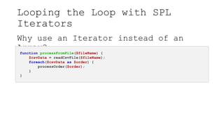 Looping the Loop with SPL
Iterators
Why use an Iterator instead of an
Array?
function processFromFile($fileName) {
$csvData = readCsvFile($fileName);
foreach($csvData as $order) {
processOrder($order);
}
}
 