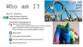 Who am I?
Mark Baker
Senior Software Engineer
Recharge.com, Amsterdam
Coordinator and Developer of:
Open Source PHPOffice library
PHPSpreadsheet, PHPWord, PHPPresentation, PHPProject, PHPVisio
Minor contributor to PHP core (SPL DataStructures)
Other small open source libraries available on github
@Mark_Baker
https://github.com/MarkBaker
http://uk.linkedin.com/pub/mark-baker/b/572/171
http://markbakeruk.net
Looping the
Loop
with
SPL Iterators
 