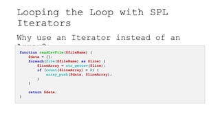 Looping the Loop with SPL
Iterators
Why use an Iterator instead of an
Array?
function readCsvFile($fileName) {
$data = [];
foreach(file($fileName) as $line) {
$lineArray = str_getcsv($line);
if (count($lineArray) > 0) {
array_push($data, $lineArray);
}
}
return $data;
}
 