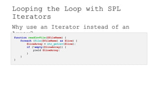 Looping the Loop with SPL
Iterators
Why use an Iterator instead of an
Array?
function readCsvFile($fileName) {
foreach (file($fileName) as $line) {
$lineArray = str_getcsv($line);
if (!empty($lineArray)) {
yield $lineArray;
}
}
}
 
