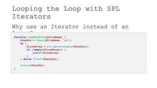 Looping the Loop with SPL
Iterators
Why use an Iterator instead of an
Array?
function readCsvFile($fileName) {
$handle = fopen($fileName, 'rb');
do {
$lineArray = str_getcsv(fgets($handle));
if (!empty($lineArray)) {
yield $lineArray;
}
} while (!feof($handle));
fclose($handle);
}
 