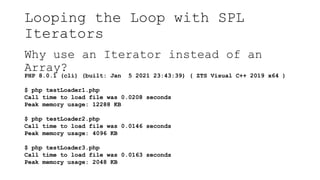 Looping the Loop with SPL
Iterators
Why use an Iterator instead of an
Array?
PHP 8.0.1 (cli) (built: Jan 5 2021 23:43:39) ( ZTS Visual C++ 2019 x64 )
$ php testLoader1.php
Call time to load file was 0.0208 seconds
Peak memory usage: 12288 KB
$ php testLoader2.php
Call time to load file was 0.0146 seconds
Peak memory usage: 4096 KB
$ php testLoader3.php
Call time to load file was 0.0163 seconds
Peak memory usage: 2048 KB
 