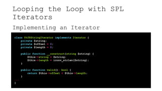 Looping the Loop with SPL
Iterators
Implementing an Iterator
class Utf8StringIterator implements Iterator {
private $string;
private $offset = 0;
private $length = 0;
public function __construct(string $string) {
$this->string = $string;
$this->length = iconv_strlen($string);
}
public function valid(): bool {
return $this->offset < $this->length;
}
...
}
 