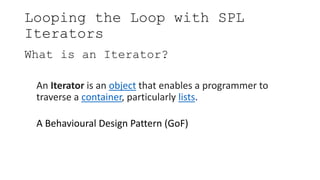 Looping the Loop with SPL
Iterators
What is an Iterator?
An Iterator is an object that enables a programmer to
traverse a container, particularly lists.
A Behavioural Design Pattern (GoF)
 