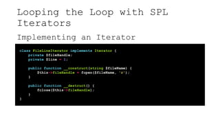 Looping the Loop with SPL
Iterators
Implementing an Iterator
class FileLineIterator implements Iterator {
private $fileHandle;
private $line = 1;
public function __construct(string $fileName) {
$this->fileHandle = fopen($fileName, 'r');
}
public function __destruct() {
fclose($this->fileHandle);
}
}
 