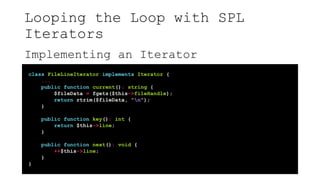 Looping the Loop with SPL
Iterators
Implementing an Iterator
class FileLineIterator implements Iterator {
...
public function current(): string {
$fileData = fgets($this->fileHandle);
return rtrim($fileData, "n");
}
public function key(): int {
return $this->line;
}
public function next(): void {
++$this->line;
}
}
 