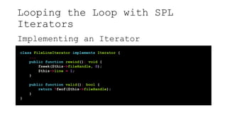 Looping the Loop with SPL
Iterators
Implementing an Iterator
class FileLineIterator implements Iterator {
...
public function rewind(): void {
fseek($this->fileHandle, 0);
$this->line = 1;
}
public function valid(): bool {
return !feof($this->fileHandle);
}
}
 
