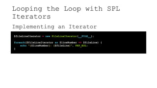 Looping the Loop with SPL
Iterators
Implementing an Iterator
$fileLineIterator = new FileLineIterator(__FILE__);
foreach($fileLineIterator as $lineNumber => $fileLine) {
echo "{$lineNumber}: {$fileLine}", PHP_EOL;
}
 