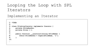 Looping the Loop with SPL
Iterators
Implementing an Iterator
1: <?php
2:
3: class FileLineIterator implements Iterator {
4: private $fileHandle;
5: private $line = 1;
6:
7: public function __construct(string $fileName) {
8: $this->fileHandle = fopen($fileName, 'r’);
9: }
10:
…
 