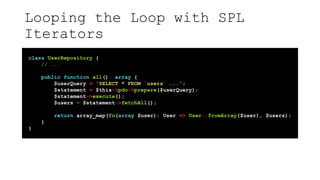Looping the Loop with SPL
Iterators
class UserRepository {
// ...
public function all(): array {
$userQuery = 'SELECT * FROM `users` ...';
$statement = $this->pdo->prepare($userQuery);
$statement->execute();
$users = $statement->fetchAll();
return array_map(fn(array $user): User => User::fromArray($user), $users);
}
}
 