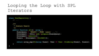 Looping the Loop with SPL
Iterators
class UserRepository {
// ...
/**
* @return User[]
*/
public function all(): array {
$userQuery = 'SELECT * FROM `users` ...';
$statement = $this->pdo->prepare($userQuery);
$statement->execute();
$users = $statement->fetchAll();
return array_map(fn(array $user): User => User::fromArray($user), $users);
}
}
 