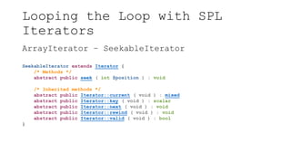Looping the Loop with SPL
Iterators
ArrayIterator – SeekableIterator
SeekableIterator extends Iterator {
/* Methods */
abstract public seek ( int $position ) : void
/* Inherited methods */
abstract public Iterator::current ( void ) : mixed
abstract public Iterator::key ( void ) : scalar
abstract public Iterator::next ( void ) : void
abstract public Iterator::rewind ( void ) : void
abstract public Iterator::valid ( void ) : bool
}
 