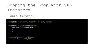 Looping the Loop with SPL
Iterators
LimitIterator
$userData = ['user1', 'user2', 'user3', 'user4'];
$userList = new LimitIterator(
new UserList($userData),
2,
1
);
foreach($userList as $value) {
echo $value, PHP_EOL;
}
 