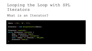 Looping the Loop with SPL
Iterators
What is an Iterator?
$data = ['A', 'B', 'C'];
$iterator = new ArrayIterator($data);
$iterator->rewind();
while ($iterator->valid()) {
$key = $iterator->key();
$value = $iterator->current();
echo "{$key} => {$value}", PHP_EOL;
$iterator->next();
}
 