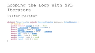 Looping the Loop with SPL
Iterators
FilterIterator
abstract FilterIterator extends IteratorIterator implements OuterIterator {
/* Methods */
public abstract accept ( void ) : bool
public __construct ( Iterator $iterator )
public current ( void ) : mixed
public getInnerIterator ( void ) : Iterator
public key ( void ) : mixed
public next ( void ) : void
public rewind ( void ) : void
public valid ( void ) : bool
}
 