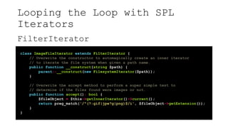 Looping the Loop with SPL
Iterators
FilterIterator
class ImageFileIterator extends FilterIterator {
// Overwrite the constructor to automagically create an inner iterator
// to iterate the file system when given a path name.
public function __construct(string $path) {
parent::__construct(new FilesystemIterator($path));
}
// Overwrite the accept method to perform a super simple test to
// determine if the files found were images or not.
public function accept(): bool {
$fileObject = $this->getInnerIterator()->current();
return preg_match('/^(?:gif|jpe?g|png)$/i', $fileObject->getExtension());
}
}
 