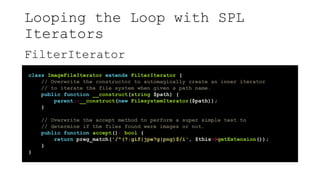 Looping the Loop with SPL
Iterators
FilterIterator
class ImageFileIterator extends FilterIterator {
// Overwrite the constructor to automagically create an inner iterator
// to iterate the file system when given a path name.
public function __construct(string $path) {
parent::__construct(new FilesystemIterator($path));
}
// Overwrite the accept method to perform a super simple test to
// determine if the files found were images or not.
public function accept(): bool {
return preg_match('/^(?:gif|jpe?g|png)$/i', $this->getExtension());
}
}
 