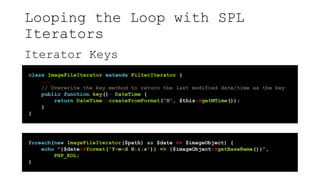Looping the Loop with SPL
Iterators
Iterator Keys
class ImageFileIterator extends FilterIterator {
...
// Overwrite the key method to return the last modified date/time as the key
public function key(): DateTime {
return DateTime::createFromFormat('U', $this->getMTime());
}
}
foreach(new ImageFileIterator($path) as $date => $imageObject) {
echo "{$date->format('Y-m-d H:i:s')} => {$imageObject->getBaseName()}",
PHP_EOL;
}
 