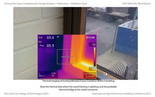 Closing the Loop: Completing the Design/Analysis > Fabrication > Validation Cycle

SITE ANALYSIS (Revit/Vasari)

Thermal Imaging of Existing Window Frame Condition Within E Building
Note the thermal leak where the wood framing is splitting, and the probable
thermal bridge at the metal connector.
New York City College of Technology (CUNY)

International High Performance Building Conference 2013

 