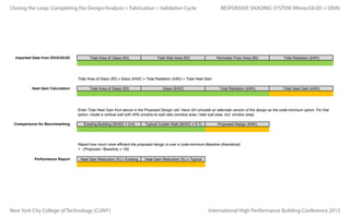 Closing the Loop:

One way to do this may be setting up threshold bands. For example, for all glass area between 500 and 600 kWh/m2, collect that glass area, and multiply
by 550 kWh/m2. Do the same for all 100 kWh/m2 bands of data, and sum all kWh values from all radiation thresholds to obtain the total kWh for the entire
Completingwall. Design/Analysis > Fabrication > Validation Cycle
the
RESPONSIVE SHADING SYSTEM (Rhino/Gh3D + DIVA)
Calculating Heat Gain
If all three floors of the E building are being served by a single mechanical system, we do not need to calculate multiple heat gain values for each zone, we
can sum all of the facade heat gain and assume the cooling load on the single rooftop system.

Introduction
Imported Data from DIVA/Gh3D

Perimeter Floor Area
Buildings typically divide perimeter zones seperately from core zones (15 to 30 foot perimeter depth). For perimeter area, sum the floor area on each floor
within 15 feet of the exterior wall, i.e. building width x 15 feet floor depth x number of floors.
Total Area of Glass (ft2)

Total Wall Area (ft2)

Perimeter Floor Area (ft2)

Total Radiation (kWh)

Total Radiation (kWh)

Total Heat Gain (kWh)

Total Area of Glass (ft2) x Glass SHGC x Total Radiation (kWh) = Total Heat Gain
Heat Gain Calculation

Total Area of Glass (ft2)

Glass SHGC

Enter Total Heat Gain from above in the Proposed Design cell. Have GH simulate an alternate version of the design as the code-minimum option. For that
option, model a vertical wall with 40% window-to-wall ratio (window area / total wall area, incl. window area)
Comparisons for Benchmarking

Existing Building (SHGC = 0.4)

Typical Curtain Wall (SHGC = 0.7)

Proposed Design (kWh)

Report how much more efficient the proposed design is over a code-minimum Baseline (theoretical)
1 - (Proposed / Baseline) x 100
Performance Report

Heat Gain Reduction (%) v Existing

New York City College of Technology (CUNY)

Heat Gain Reduction (%) v Typical

International High Performance Building Conference 2013

 