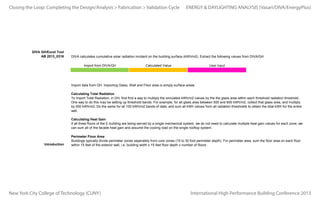Closing the Loop: Completing the Design/Analysis > Fabrication > Validation Cycle

DIVA GH/Excel Tool
AB 2013_0316

ENERGY & DAYLIGHTING ANALYSIS (Vasari/DIVA/EnergyPlus)

DIVA calculates cumulative solar radiation incident on the building surface (kWh/m2). Extract the following values from DIVA/GH.
Import from DIVA/GH

Calculated Value

User Input

Import data from GH. Importing Glass, Wall and Floor area is simply surface areas.
Calculating Total Radiation
To import Total Radiation, in GH, first find a way to multiply the simulated kWh/m2 values by the the glass area within each threshold radiation threshold.
One way to do this may be setting up threshold bands. For example, for all glass area between 500 and 600 kWh/m2, collect that glass area, and multiply
by 550 kWh/m2. Do the same for all 100 kWh/m2 bands of data, and sum all kWh values from all radiation thresholds to obtain the total kWh for the entire
wall.
Calculating Heat Gain
If all three floors of the E building are being served by a single mechanical system, we do not need to calculate multiple heat gain values for each zone, we
can sum all of the facade heat gain and assume the cooling load on the single rooftop system.

Introduction
Imported Data from DIVA/Gh3D
Cindy Alonzo
Cynthia Alonzo
Luiza DeSouza
Ronny Mora
AVERAGE

Perimeter Floor Area
Buildings typically divide perimeter zones seperately from core zones (15 to 30 foot perimeter depth). For perimeter area, sum the floor area on each floor
within 15 feet of the exterior wall, i.e. building width x 15 feet floor depth x number of floors.
Total Area of Glass (ft2)

5209.773603
4605.551257
4548.728991
5401.537673
4941.397881

Total Wall Area (ft2)

3583.391062
2361.897555
37523.53676
4348.285306
11954.27767

Perimeter Floor Area (ft2)

0

Total Radiation (kWh)

490301.7204
681729.406
2214297.921
495919.9132
970562.2403

New York City College of Technology (CUNY)(ft2) x Glass SHGC x Total Radiation (kWh) = Total Heat Gain
International High Performance Building Conference 2013
Total Area of Glass

 