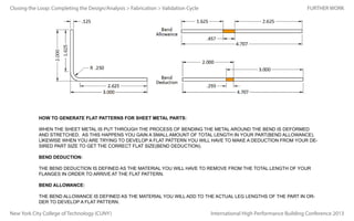 Closing the Loop: Completing the Design/Analysis > Fabrication > Validation Cycle

FURTHER WORK

HOW TO GENERATE FLAT PATTERNS FOR SHEET METAL PARTS:
WHEN THE SHEET METAL IS PUT THROUGH THE PROCESS OF BENDING THE METAL AROUND THE BEND IS DEFORMED
AND STRETCHED. AS THIS HAPPENS YOU GAIN A SMALL AMOUNT OF TOTAL LENGTH IN YOUR PART(BEND ALLOWANCE).
LIKEWISE WHEN YOU ARE TRYING TO DEVELOP A FLAT PATTERN YOU WILL HAVE TO MAKE A DEDUCTION FROM YOUR DESIRED PART SIZE TO GET THE CORRECT FLAT SIZE(BEND DEDUCTION).
BEND DEDUCTION:
THE BEND DEDUCTION IS DEFINED AS THE MATERIAL YOU WILL HAVE TO REMOVE FROM THE TOTAL LENGTH OF YOUR
FLANGES IN ORDER TO ARRIVE AT THE FLAT PATTERN.
BEND ALLOWANCE:
THE BEND ALLOWANCE IS DEFINED AS THE MATERIAL YOU WILL ADD TO THE ACTUAL LEG LENGTHS OF THE PART IN ORDER TO DEVELOP A FLAT PATTERN.

New York City College of Technology (CUNY)

International High Performance Building Conference 2013

 