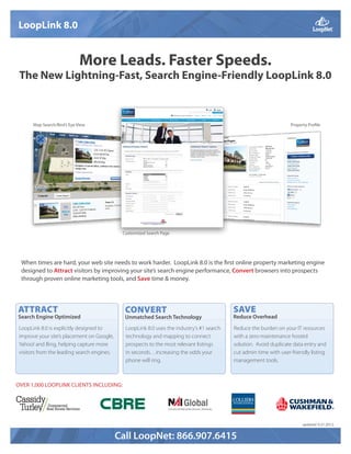 LoopLink 8.0


                              More Leads. Faster Speeds.
 The New Lightning-Fast, Search Engine-Friendly LoopLink 8.0



       Map Search/Bird’s Eye View                                                                                    Property Profile




                                              Customized Search Page




 When times are hard, your web site needs to work harder. LoopLink 8.0 is the first online property marketing engine
 designed to Attract visitors by improving your site’s search engine performance, Convert browsers into prospects
 through proven online marketing tools, and Save time & money.




ATTRACT                                        CONVERT                                      SAVE
Search Engine Optimized                        Unmatched Search Technology                  Reduce Overhead
 LoopLink 8.0 is explicitly designed to        LoopLink 8.0 uses the industry’s #1 search   Reduce the burden on your IT resources
 improve your site’s placement on Google,      technology and mapping to connect            with a zero-maintenance hosted
 Yahoo! and Bing, helping capture more         prospects to the most relevant listings      solution. Avoid duplicate data entry and
 visitors from the leading search engines.     in seconds…increasing the odds your          cut admin time with user-friendly listing
                                               phone will ring.                             management tools.



OVER 1,000 LOOPLINK CLIENTS INCLUDING:




                                                                                                                           updated: 9.21.2012


                                             Call LoopNet: 866.907.6415
 