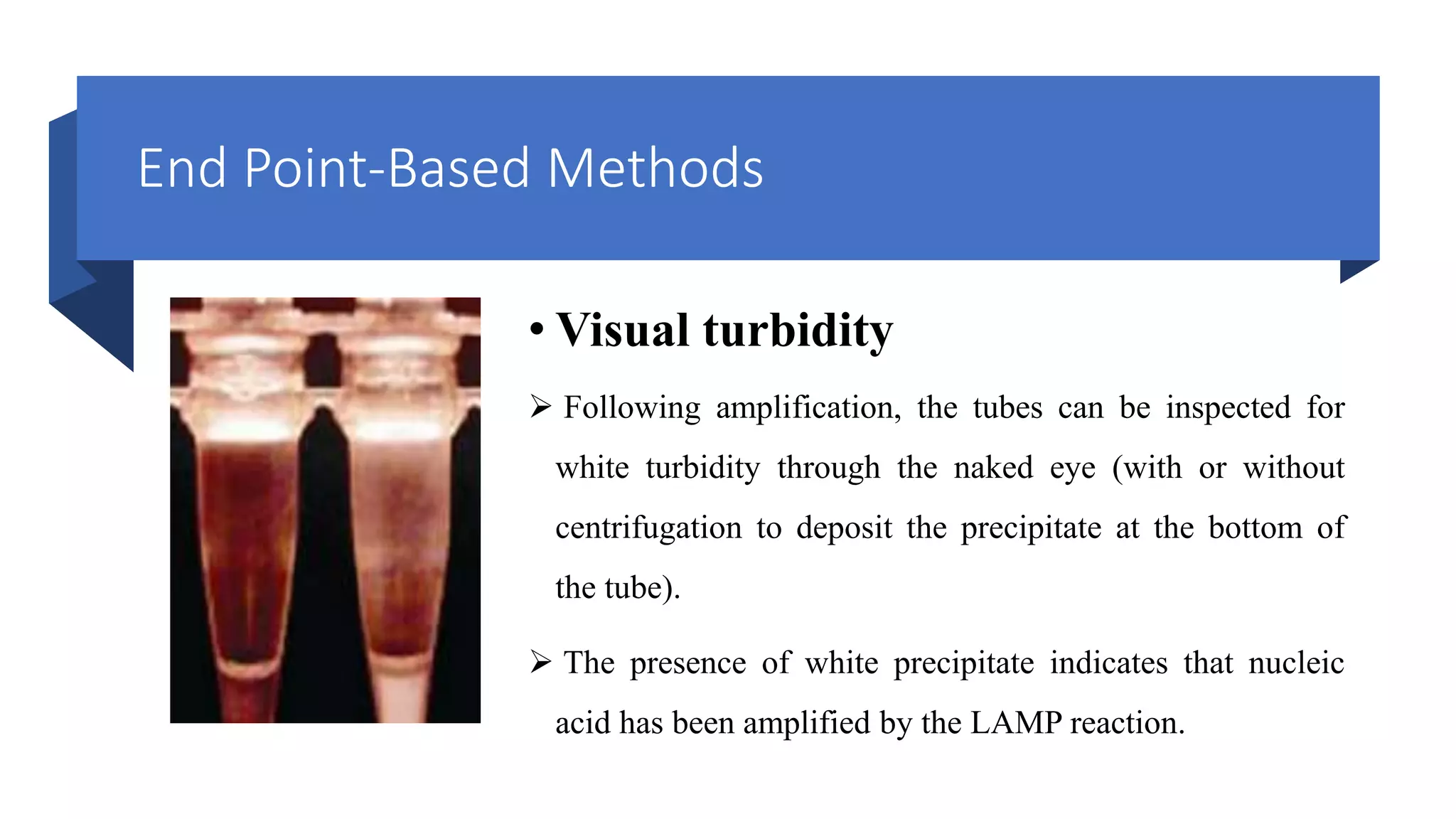 End Point-Based Methods
• Visual turbidity
 Following amplification, the tubes can be inspected for
white turbidity through the naked eye (with or without
centrifugation to deposit the precipitate at the bottom of
the tube).
 The presence of white precipitate indicates that nucleic
acid has been amplified by the LAMP reaction.
 