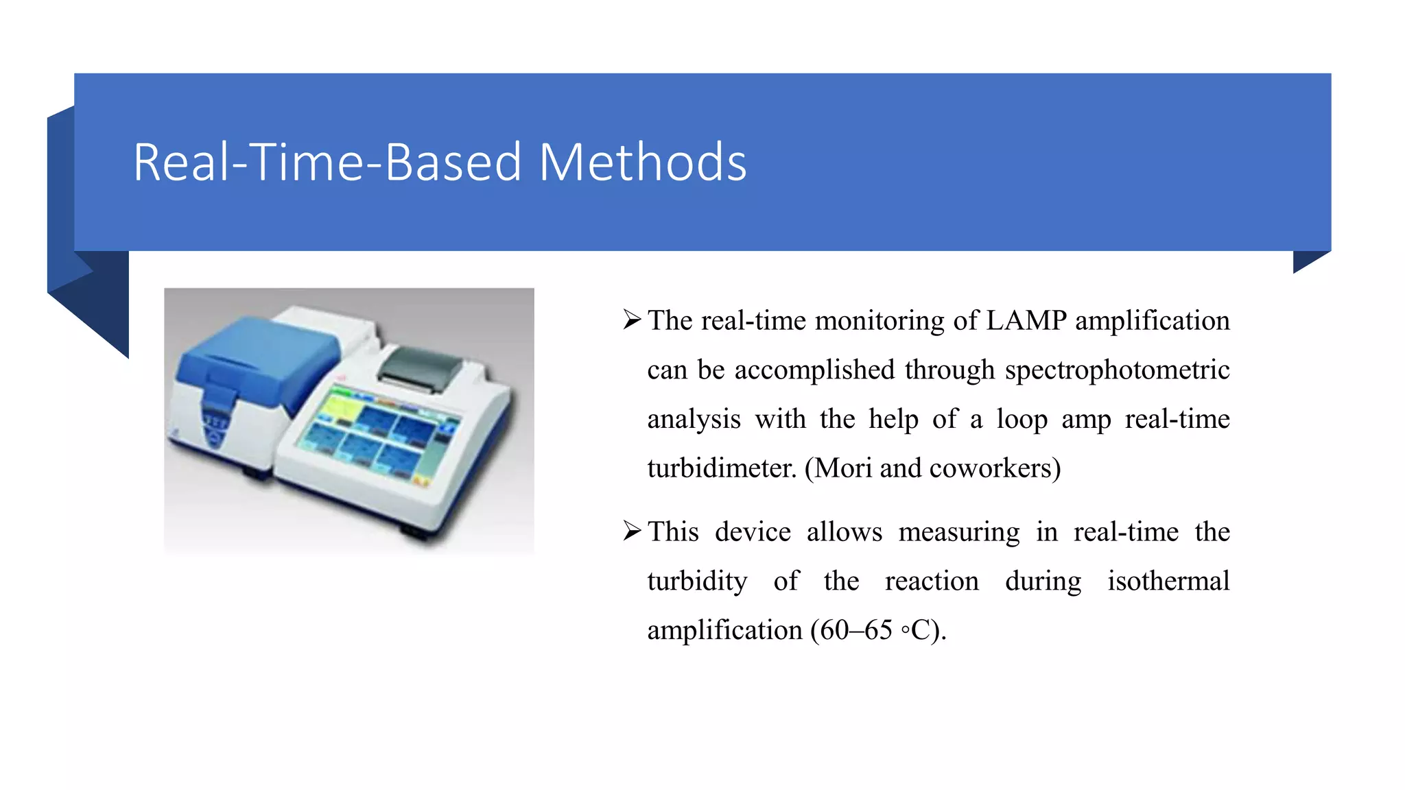 Real-Time-Based Methods
The real-time monitoring of LAMP amplification
can be accomplished through spectrophotometric
analysis with the help of a loop amp real-time
turbidimeter. (Mori and coworkers)
This device allows measuring in real-time the
turbidity of the reaction during isothermal
amplification (60–65 ◦C).
 