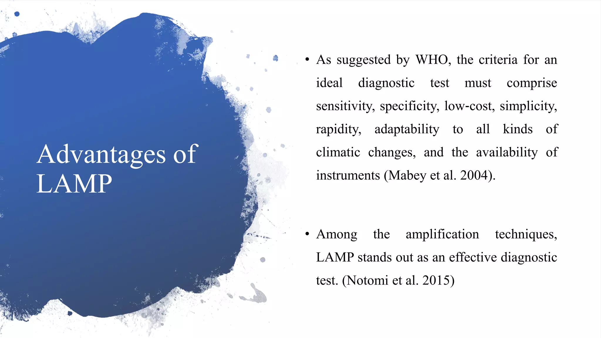 Advantages of
LAMP
• As suggested by WHO, the criteria for an
ideal diagnostic test must comprise
sensitivity, specificity, low‐cost, simplicity,
rapidity, adaptability to all kinds of
climatic changes, and the availability of
instruments (Mabey et al. 2004).
• Among the amplification techniques,
LAMP stands out as an effective diagnostic
test. (Notomi et al. 2015)
 