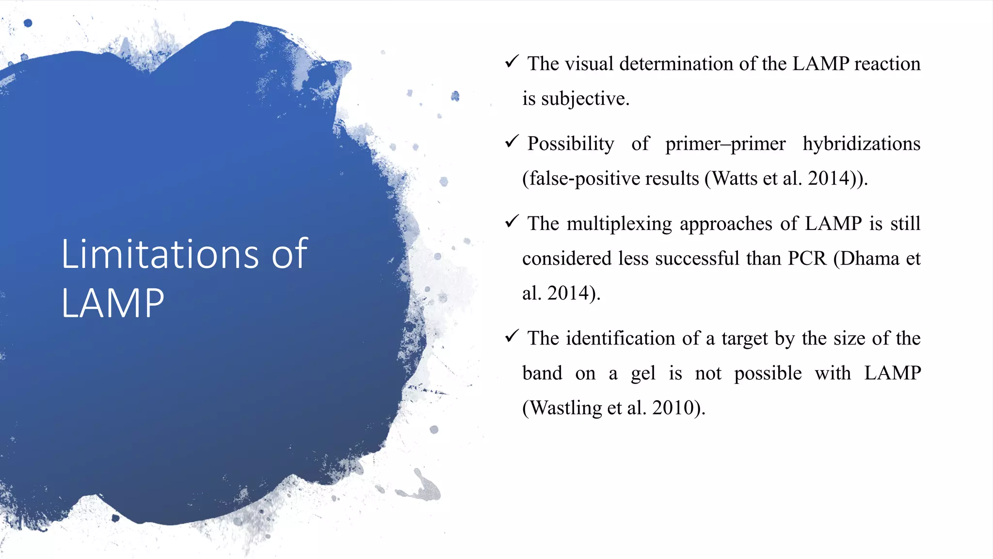 Limitations of
LAMP
 The visual determination of the LAMP reaction
is subjective.
 Possibility of primer–primer hybridizations
(false‐positive results (Watts et al. 2014)).
 The multiplexing approaches of LAMP is still
considered less successful than PCR (Dhama et
al. 2014).
 The identification of a target by the size of the
band on a gel is not possible with LAMP
(Wastling et al. 2010).
 