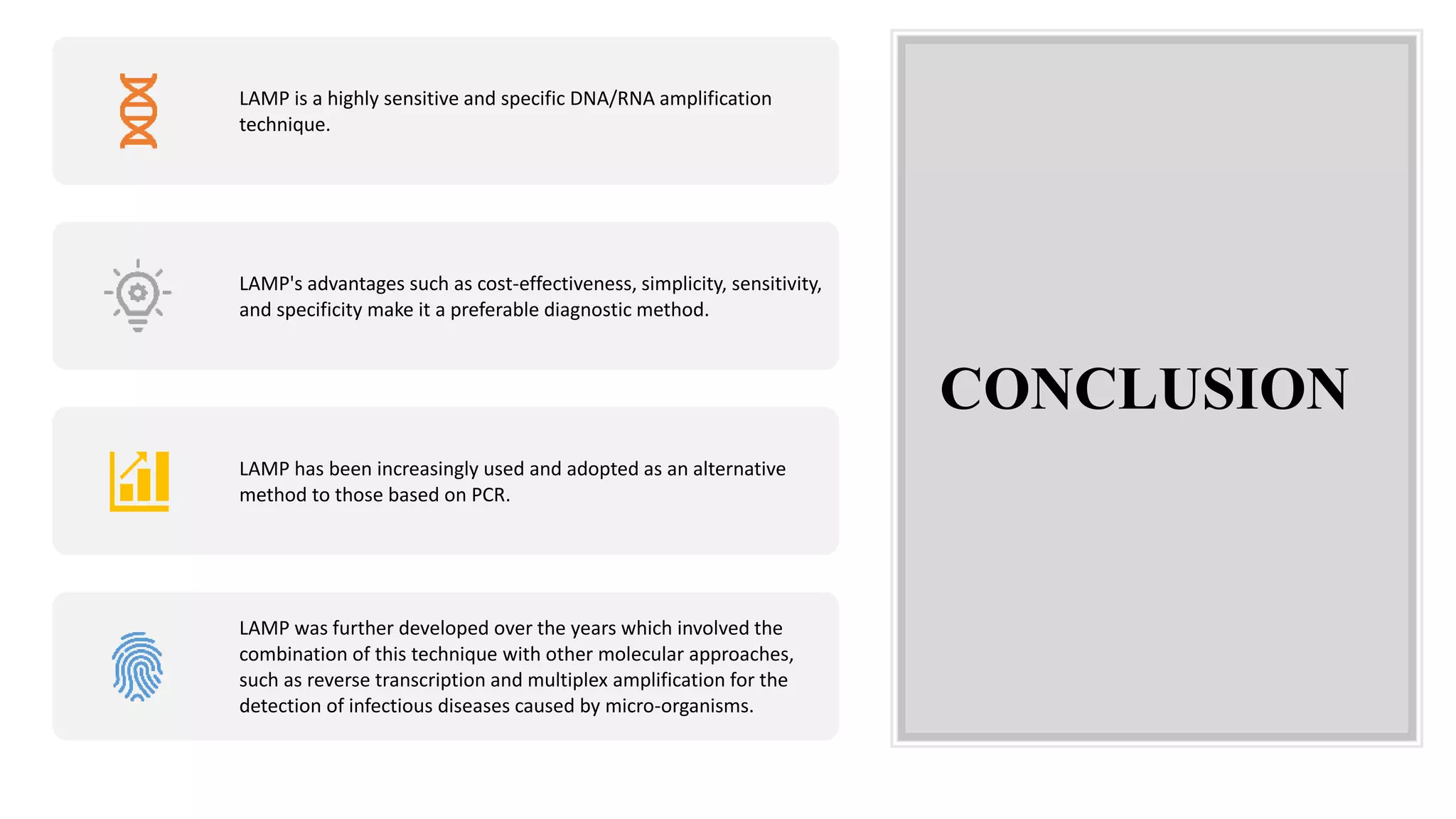 CONCLUSION
LAMP is a highly sensitive and specific DNA/RNA amplification
technique.
LAMP's advantages such as cost-effectiveness, simplicity, sensitivity,
and specificity make it a preferable diagnostic method.
LAMP has been increasingly used and adopted as an alternative
method to those based on PCR.
LAMP was further developed over the years which involved the
combination of this technique with other molecular approaches,
such as reverse transcription and multiplex amplification for the
detection of infectious diseases caused by micro-organisms.
 