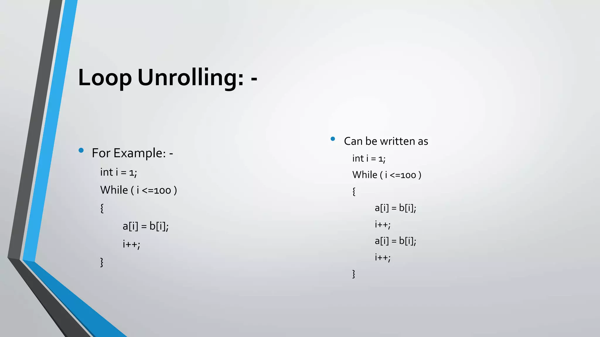 Loop Unrolling: -
• For Example: -
int i = 1;
While ( i <=100 )
{
a[i] = b[i];
i++;
}
• Can be written as
int i = 1;
While ( i <=100 )
{
a[i] = b[i];
i++;
a[i] = b[i];
i++;
}
 