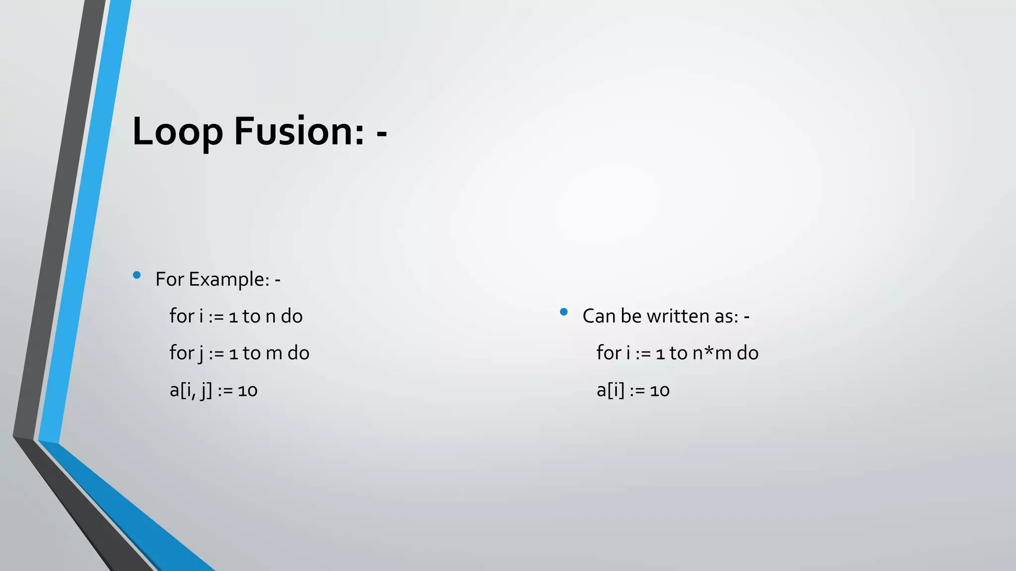 Loop Fusion: -
• For Example: -
for i := 1 to n do
for j := 1 to m do
a[i, j] := 10
• Can be written as: -
for i := 1 to n*m do
a[i] := 10
 